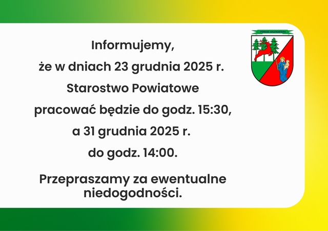 Informujemy,
że w dniach 23 grudnia 2025 r.
Starostwo Powiatowe
pracować będzie do godz. 15:30,
a 31 grudnia 2025 r.
do godz. 14:00.