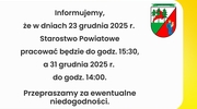 Informujemy,
że w dniach 23 grudnia 2025 r.
Starostwo Powiatowe
pracować będzie do godz. 15:30,
a 31 grudnia 2025 r.
do godz. 14:00.
