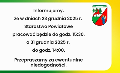  Informujemy, 
że w dniach 23 grudnia 2025 r. 
Starostwo Powiatowe
pracować będzie do godz. 15:30,
a 31 grudnia 2025 r. 
do godz. 14:00.